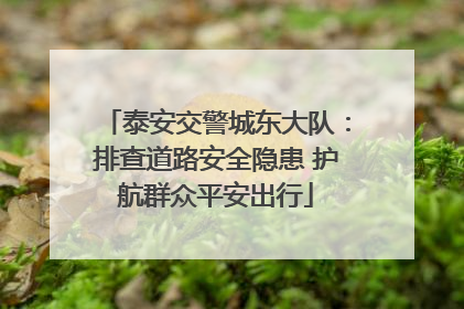 泰安交警城东大队：排查道路安全隐患 护航群众平安出行
